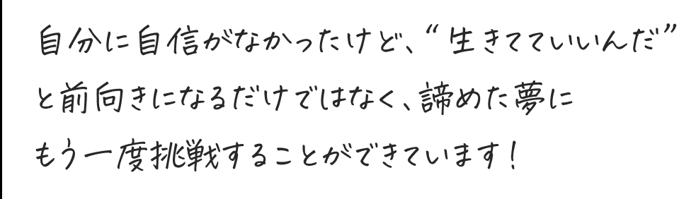 諦めた夢にもう一度挑戦することができています！