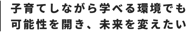 子育てしながら学べる環境でも可能性を開き、未来を変えたい